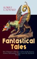 Robert E. Howard: Fantastical Tales - The Ultimate Collection of Sword & Sorcery Action-Adventures, Time Travel & Mythical Worlds 