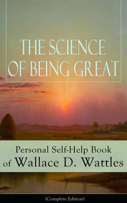 The Science of Being Great: Personal Self-Help Book of Wallace D. Wattles (Complete Edition)