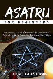 Asatru for Beginners - Discovering the Rich History and the Fundamental Principles of Norse Paganism, Asatru and Rune Magic
