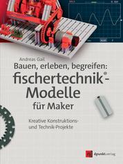 Bauen, erleben, begreifen: fischertechnik®-Modelle für Maker - Kreative Konstruktions- und Technik-Projekte