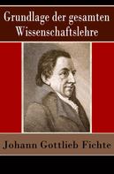 Johann Gottlieb Fichte: Grundlage der gesamten Wissenschaftslehre 
