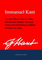 Immanuel Kant: Von der Macht des Gemüts, durch den bloßen Vorsatz seiner krankhaften Gefühle Meister zu sein 