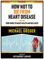 How Not To Die From Heart Disease - Based On The Teachings Of Michael Greger - Your Guide To Heart Health And Wellness