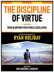 The Discipline Of Virtue - Based On The Teachings Of Ryan Holiday - Your Blueprint For Ethical Excellence