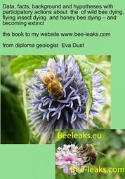 Data, facts, background and hypotheses with participatory actions about the of wild bee dying, flying insect dying and honey bee dying – and becoming extinct - the book to my webpage www.bee-leaks.com