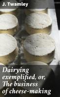 J. Twamley: Dairying exemplified, or, The business of cheese-making 