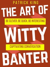 The Art of Witty Banter - Be Clever, Be Quick, Be Interesting - Create Captivating Conversation