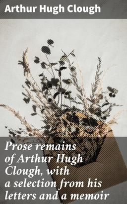 Prose remains of Arthur Hugh Clough, with a selection from his letters and a memoir