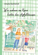 Ursula Gschwind: Wir wohnen im Haus hinter den Apfelbäumen 