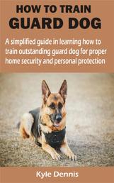 HOW TO TRAIN GUARD DOG - A simplified guide in learning how to train outstanding guard dog for proper home security and personal protection