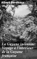 Albert Bordeaux: La Guyane inconnue: Voyage à l'intérieur de la Guyane française 