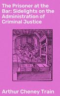 Arthur Cheney Train: The Prisoner at the Bar: Sidelights on the Administration of Criminal Justice 