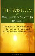 Wallace D. Wattles: The Wisdom of Wallace D. Wattles Trilogy: The Science of Getting Rich, The Science of Being Well & The Science of Being Great (Complete Edition) 