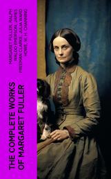 The Complete Works of Margaret Fuller - Woman in the Nineteenth Century, Summer on the Lakes in 1843, Essays, Memoirs, Reviews, Narratives, Poems & Biography by Julia Ward Howe