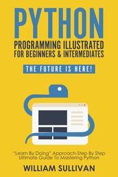Python Programming Illustrated For Beginners & Intermediates“Learn By Doing” Approach-Step By Step Ultimate Guide To Mastering Python - The Future Is Here!
