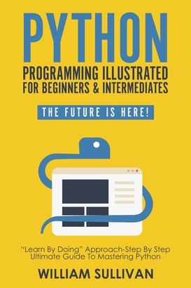 Python Programming Illustrated For Beginners & Intermediates“Learn By Doing” Approach-Step By Step Ultimate Guide To Mastering Python