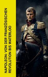 Napoleon: Von der Französischen Revolution bis Waterloo - Geschichte der Französischen Revolution und der Napoleonischen Kriege, Biographie von Napoleon Bonaparte, Aufstieg und Fall der Familie Napoleon