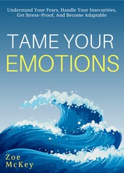 Tame Your Emotions - Understand Your Fears, Handle Your Insecurities, Get Stress-Proof, And Become Adaptable