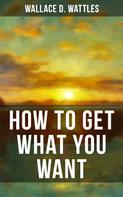 Wallace D. Wattles: HOW TO GET WHAT YOU WANT 