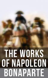 The Works of Napoleon Bonaparte - Life & Legacy of the Great French Emperor: Biography, Memoirs & Personal Writings