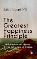 John Stuart Mill: The Greatest Happiness Principle - Utilitarianism, On Liberty & The Subjection of Women 