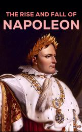 The Rise and Fall of Napoleon - The Essential Historical Works on Napoleonic Wars, Biographies of Commanders, Memoirs of Soldiers
