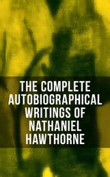 The Complete Autobiographical Writings of Nathaniel Hawthorne - Diaries, Letters, Reminiscences and Extensive Biographies