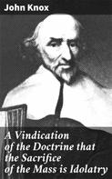 John Knox: A Vindication of the Doctrine that the Sacrifice of the Mass is Idolatry 