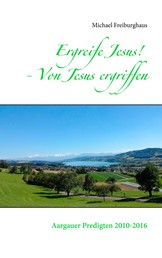 Ergreife Jesus! - Von Jesus ergriffen - Aargauer Predigten 2010-2016