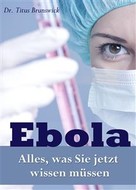 Dr. Titus Brunswick: Ebola - Alles, was Sie jetzt wissen müssen. Die wichtigsten Fakten über die Ebola-Virus-Epidemie: Übertragung, Symptome, Schutz, Therapie 