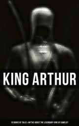 King Arthur: 10 Books of Tales & Myths about the Legendary King of Camelot - Stories & Legends of The Excalibur, Merlin, Holy Grale Quest & The Brave Knights of the Round Table