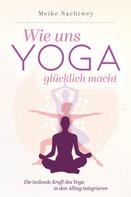 Meike Nachtwey: Wie uns Yoga glücklich macht: Die heilende Kraft des Yoga in den Alltag integrieren 