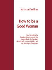 How to be a Good Woman - Eine künstlerische Auseinandersetzung mit der Frauenrolle in der heutigen Gesellschaft mit dem Hinblick auf das historische Geschehen Bachelor Abschlussarbeit Zur Erlangung des akademischen Grades Bachelor of Fine Arts