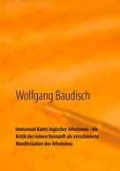 Wolfgang Baudisch: Immanuel Kants logischer Atheismus - die Kritik der reinen Vernunft als verschleierte Manifestation des Atheismus 