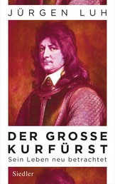 Der Große Kurfürst - Friedrich Wilhelm von Brandenburg - Sein Leben neu betrachtet