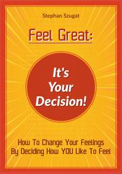 FEEL GREAT: It's Your Decision! - How to Change your Feelings by Deciding How YOU Like To Feel