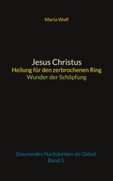 Jesus Christus - Heilung für den zerbrochenen Ring - Wunder der Schöpfung - Staunendes Nachdenken als Gebet - Band 5