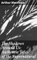 Arthur Morrison: The Shadows Around Us: Authentic Tales of the Supernatural 
