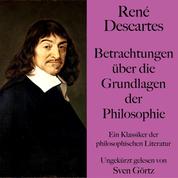 René Descartes: Betrachtungen über die Grundlagen der Philosophie - Ein Klassiker der philosophischen Literatur. Ungekürzt gelesen